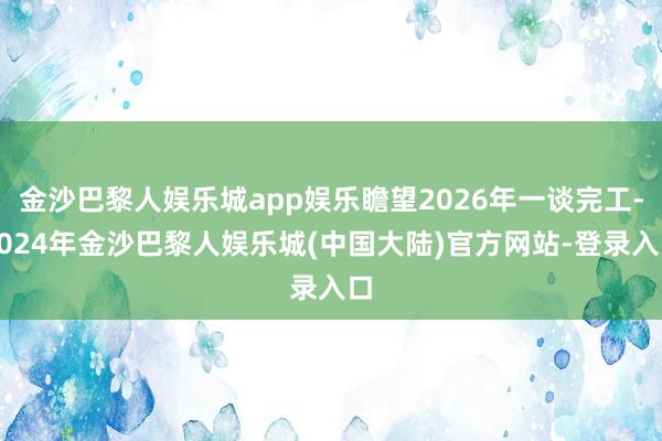 金沙巴黎人娱乐城app娱乐瞻望2026年一谈完工-2024年金沙巴黎人娱乐城(中国大陆)官方网站-登录入口