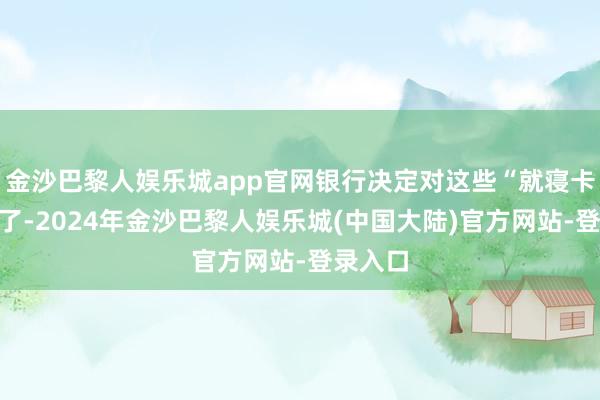 金沙巴黎人娱乐城app官网银行决定对这些“就寝卡”开端了-2024年金沙巴黎人娱乐城(中国大陆)官方网站-登录入口