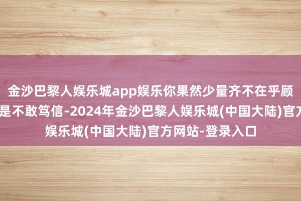 金沙巴黎人娱乐城app娱乐你果然少量齐不在乎顾漓？”楼轻烨似是不敢笃信-2024年金沙巴黎人娱乐城(中国大陆)官方网站-登录入口