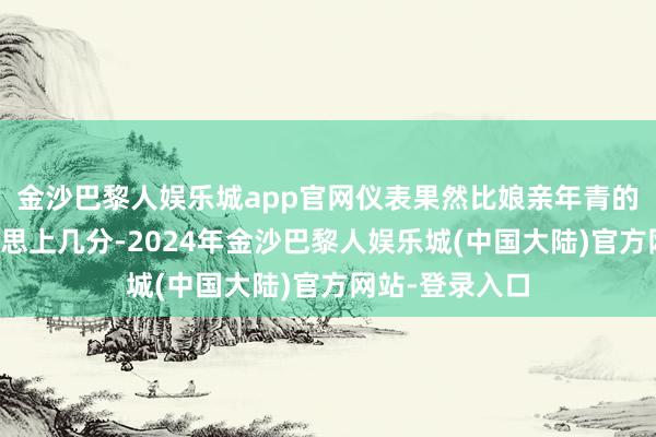 金沙巴黎人娱乐城app官网仪表果然比娘亲年青的时辰还要好意思上几分-2024年金沙巴黎人娱乐城(中国大陆)官方网站-登录入口