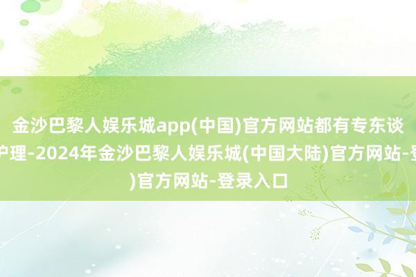 金沙巴黎人娱乐城app(中国)官方网站都有专东谈主认真护理-2024年金沙巴黎人娱乐城(中国大陆)官方网站-登录入口