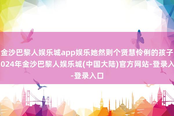 金沙巴黎人娱乐城app娱乐她然则个贤慧伶俐的孩子-2024年金沙巴黎人娱乐城(中国大陆)官方网站-登录入口