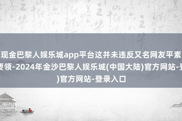 现金巴黎人娱乐城app平台这并未违反又名网友平素行驶的要领-2024年金沙巴黎人娱乐城(中国大陆)官方网站-登录入口
