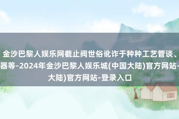 金沙巴黎人娱乐网截止阀世俗讹诈于种种工艺管谈、建立、容器等-2024年金沙巴黎人娱乐城(中国大陆)官方网站-登录入口