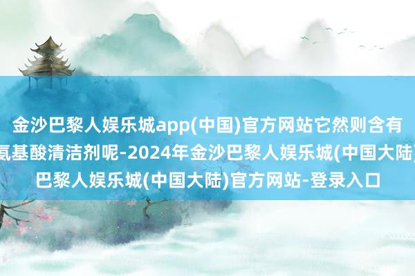 金沙巴黎人娱乐城app(中国)官方网站它然则含有6种清洁因素、4种氨基酸清洁剂呢-2024年金沙巴黎人娱乐城(中国大陆)官方网站-登录入口