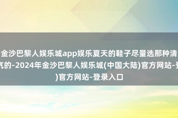 金沙巴黎人娱乐城app娱乐夏天的鞋子尽量选那种清冷又透气的-2024年金沙巴黎人娱乐城(中国大陆)官方网站-登录入口