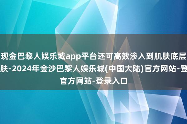 现金巴黎人娱乐城app平台还可高效渗入到肌肤底层保护肌肤-2024年金沙巴黎人娱乐城(中国大陆)官方网站-登录入口