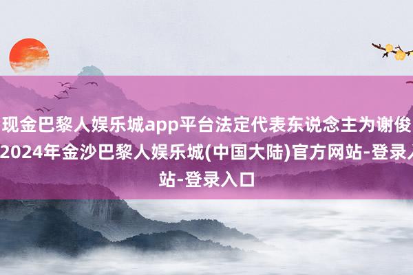 现金巴黎人娱乐城app平台法定代表东说念主为谢俊伟-2024年金沙巴黎人娱乐城(中国大陆)官方网站-登录入口