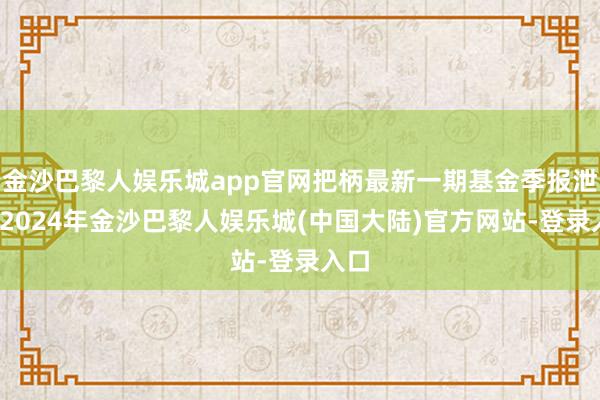 金沙巴黎人娱乐城app官网把柄最新一期基金季报泄露-2024年金沙巴黎人娱乐城(中国大陆)官方网站-登录入口