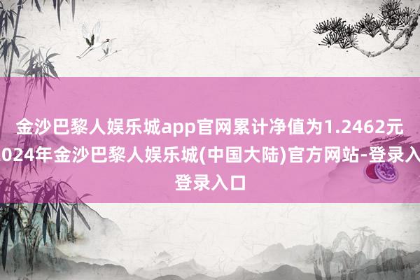 金沙巴黎人娱乐城app官网累计净值为1.2462元-2024年金沙巴黎人娱乐城(中国大陆)官方网站-登录入口