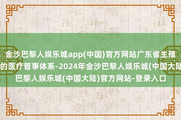 金沙巴黎人娱乐城app(中国)官方网站广东省生殖病院打造全生殖周期的医疗管事体系-2024年金沙巴黎人娱乐城(中国大陆)官方网站-登录入口