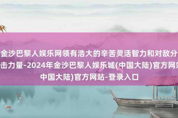 金沙巴黎人娱乐网领有浩大的辛苦灵活智力和对敌分割包围的突击力量-2024年金沙巴黎人娱乐城(中国大陆)官方网站-登录入口