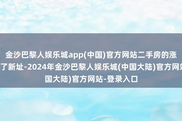 金沙巴黎人娱乐城app(中国)官方网站二手房的涨幅确乎跳跃了新址-2024年金沙巴黎人娱乐城(中国大陆)官方网站-登录入口