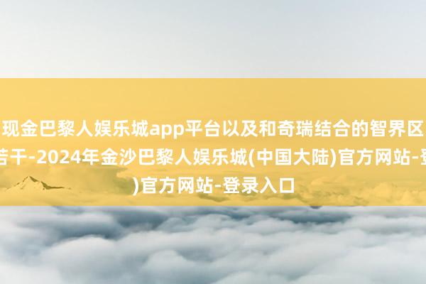 现金巴黎人娱乐城app平台以及和奇瑞结合的智界区分寄托若干-2024年金沙巴黎人娱乐城(中国大陆)官方网站-登录入口