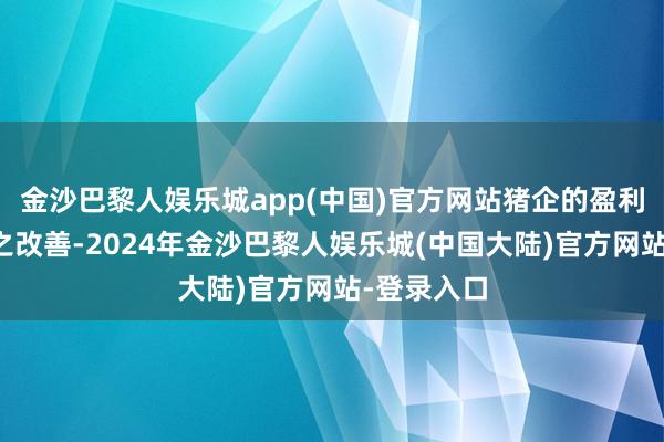 金沙巴黎人娱乐城app(中国)官方网站猪企的盈利武艺也随之改善-2024年金沙巴黎人娱乐城(中国大陆)官方网站-登录入口