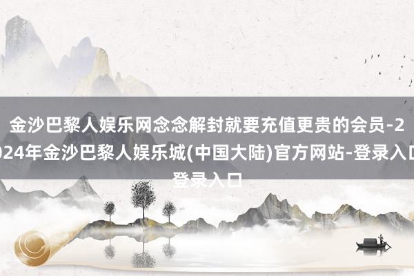 金沙巴黎人娱乐网念念解封就要充值更贵的会员-2024年金沙巴黎人娱乐城(中国大陆)官方网站-登录入口