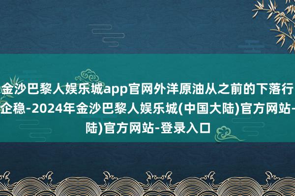 金沙巴黎人娱乐城app官网外洋原油从之前的下落行情中筑底企稳-2024年金沙巴黎人娱乐城(中国大陆)官方网站-登录入口