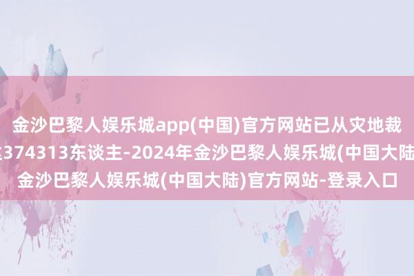 金沙巴黎人娱乐城app(中国)官方网站已从灾地裁撤的灾民东谈主数达374313东谈主-2024年金沙巴黎人娱乐城(中国大陆)官方网站-登录入口
