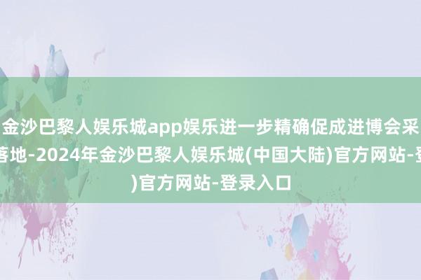 金沙巴黎人娱乐城app娱乐进一步精确促成进博会采购意向落地-2024年金沙巴黎人娱乐城(中国大陆)官方网站-登录入口