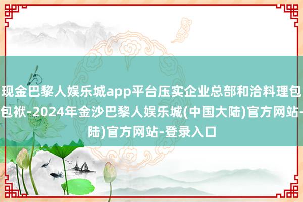 现金巴黎人娱乐城app平台压实企业总部和洽料理包袱和主体包袱-2024年金沙巴黎人娱乐城(中国大陆)官方网站-登录入口