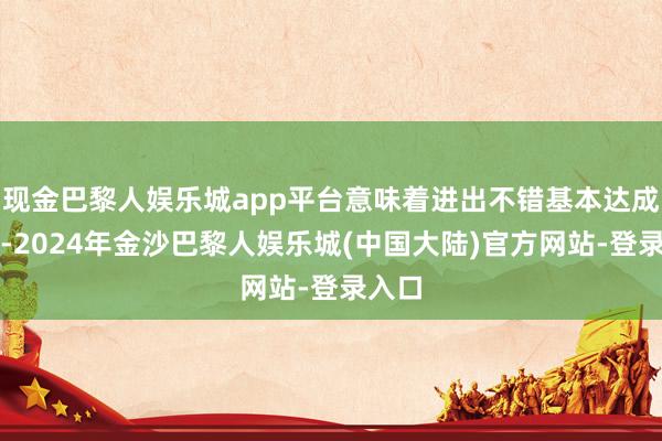 现金巴黎人娱乐城app平台意味着进出不错基本达成均衡-2024年金沙巴黎人娱乐城(中国大陆)官方网站-登录入口