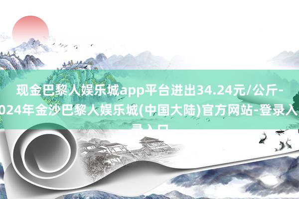 现金巴黎人娱乐城app平台进出34.24元/公斤-2024年金沙巴黎人娱乐城(中国大陆)官方网站-登录入口