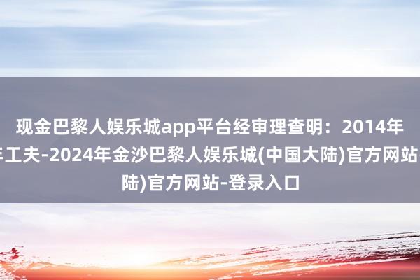 现金巴黎人娱乐城app平台　　经审理查明：2014年至2022年工夫-2024年金沙巴黎人娱乐城(中国大陆)官方网站-登录入口