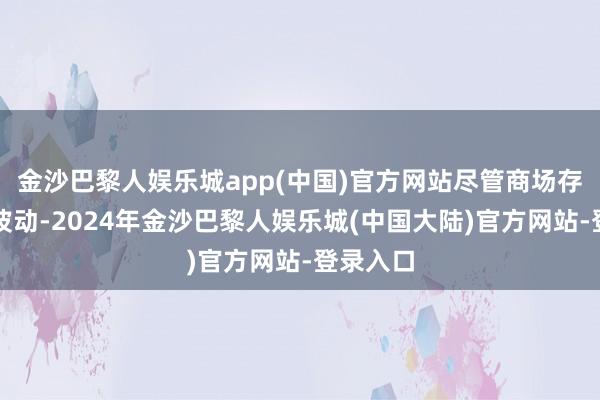 金沙巴黎人娱乐城app(中国)官方网站尽管商场存在一些波动-2024年金沙巴黎人娱乐城(中国大陆)官方网站-登录入口