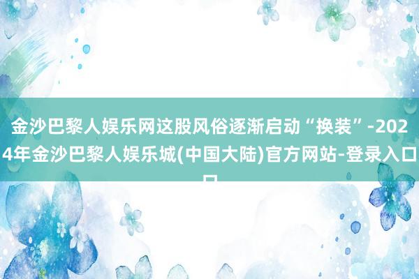 金沙巴黎人娱乐网这股风俗逐渐启动“换装”-2024年金沙巴黎人娱乐城(中国大陆)官方网站-登录入口