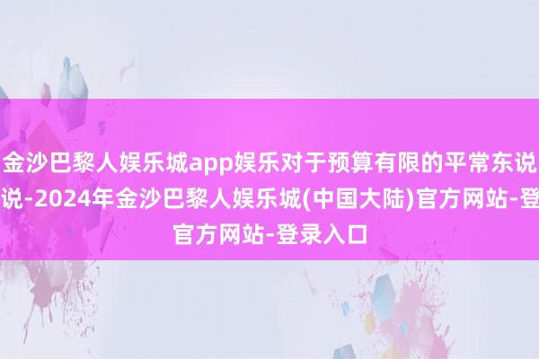 金沙巴黎人娱乐城app娱乐对于预算有限的平常东说念主来说-2024年金沙巴黎人娱乐城(中国大陆)官方网站-登录入口