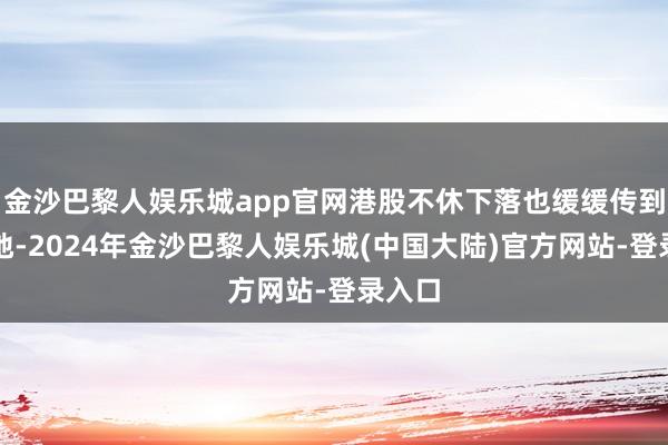 金沙巴黎人娱乐城app官网港股不休下落也缓缓传到到内地-2024年金沙巴黎人娱乐城(中国大陆)官方网站-登录入口