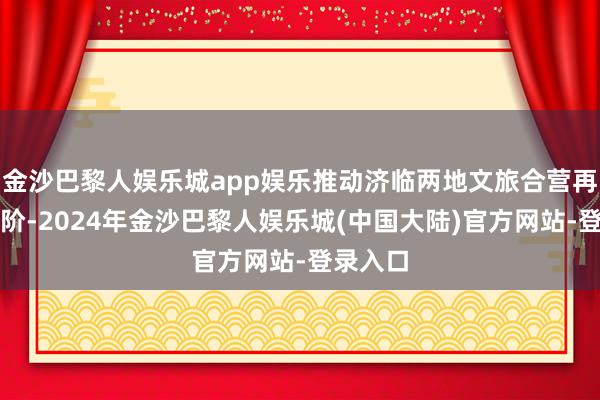 金沙巴黎人娱乐城app娱乐推动济临两地文旅合营再上新台阶-2024年金沙巴黎人娱乐城(中国大陆)官方网站-登录入口