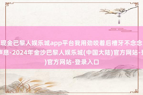 现金巴黎人娱乐城app平台我用劲咬着后槽牙不念念哽噎出声息-2024年金沙巴黎人娱乐城(中国大陆)官方网站-登录入口