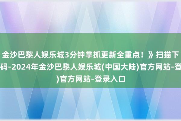 金沙巴黎人娱乐城3分钟掌抓更新全重点！》扫描下方二维码-2024年金沙巴黎人娱乐城(中国大陆)官方网站-登录入口