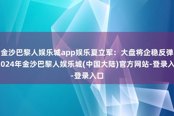 金沙巴黎人娱乐城app娱乐夏立军：大盘将企稳反弹-2024年金沙巴黎人娱乐城(中国大陆)官方网站-登录入口