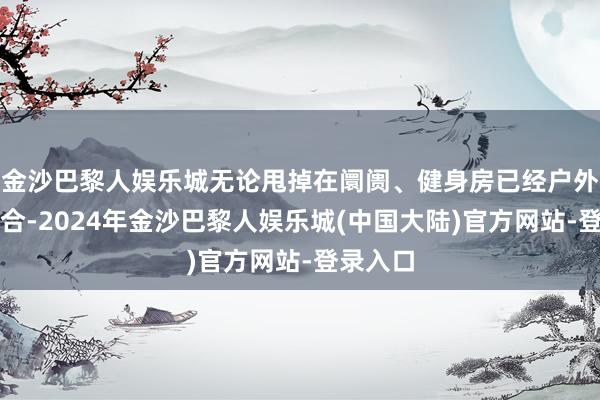 金沙巴黎人娱乐城无论甩掉在阛阓、健身房已经户外体育场合-2024年金沙巴黎人娱乐城(中国大陆)官方网站-登录入口
