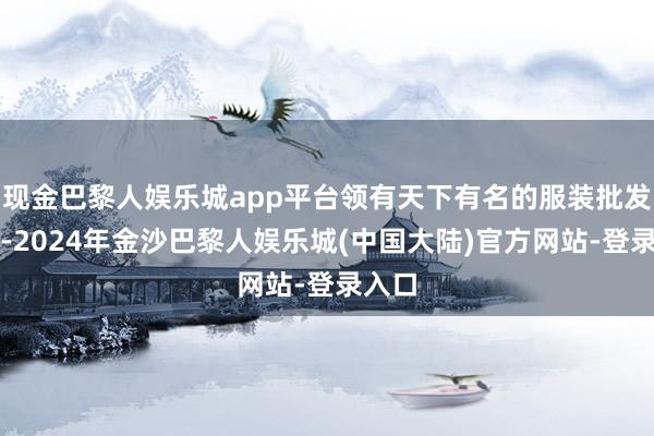 现金巴黎人娱乐城app平台领有天下有名的服装批发阛阓-2024年金沙巴黎人娱乐城(中国大陆)官方网站-登录入口