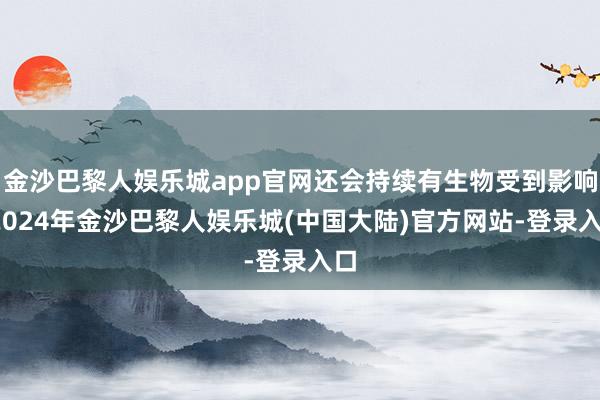 金沙巴黎人娱乐城app官网还会持续有生物受到影响-2024年金沙巴黎人娱乐城(中国大陆)官方网站-登录入口