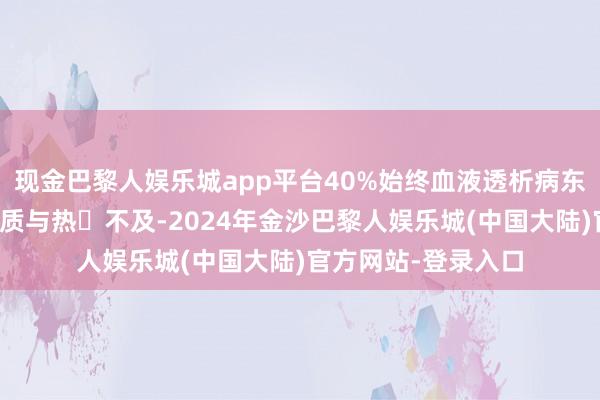现金巴黎人娱乐城app平台40%始终血液透析病东谈主因为收受卵白质与热量不及-2024年金沙巴黎人娱乐城(中国大陆)官方网站-登录入口
