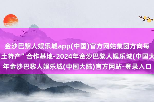 金沙巴黎人娱乐城app(中国)官方网站集团方向每年打造20个脱贫地区“土特产”合作基地-2024年金沙巴黎人娱乐城(中国大陆)官方网站-登录入口