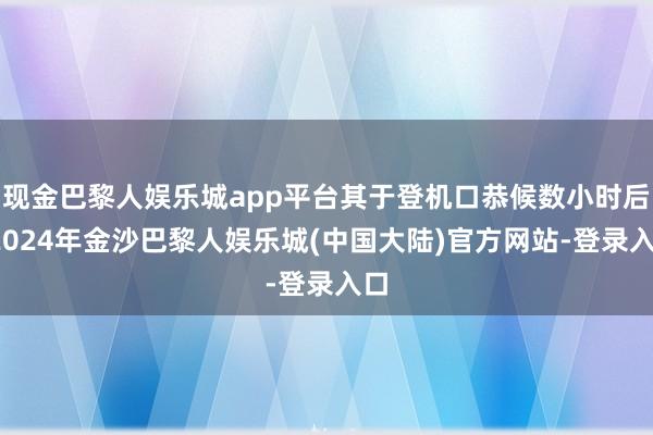 现金巴黎人娱乐城app平台其于登机口恭候数小时后-2024年金沙巴黎人娱乐城(中国大陆)官方网站-登录入口