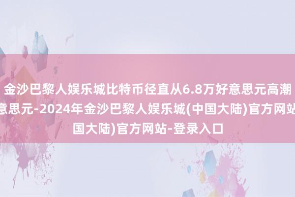 金沙巴黎人娱乐城比特币径直从6.8万好意思元高潮至10万好意思元-2024年金沙巴黎人娱乐城(中国大陆)官方网站-登录入口