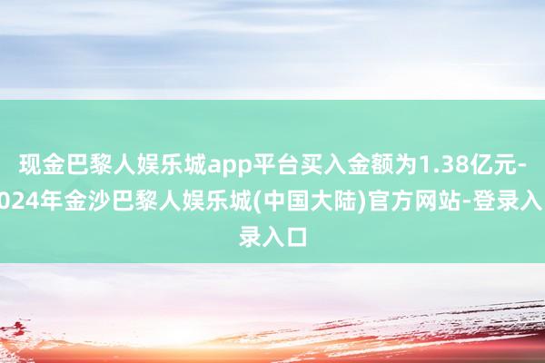 现金巴黎人娱乐城app平台买入金额为1.38亿元-2024年金沙巴黎人娱乐城(中国大陆)官方网站-登录入口