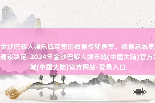 金沙巴黎人娱乐城带宽由数据传输速率、数据总线宽度和数据传输通谈决定-2024年金沙巴黎人娱乐城(中国大陆)官方网站-登录入口