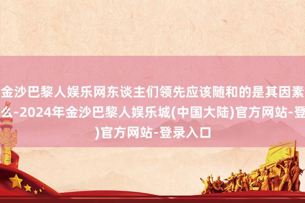 金沙巴黎人娱乐网东谈主们领先应该随和的是其因素齐有什么-2024年金沙巴黎人娱乐城(中国大陆)官方网站-登录入口