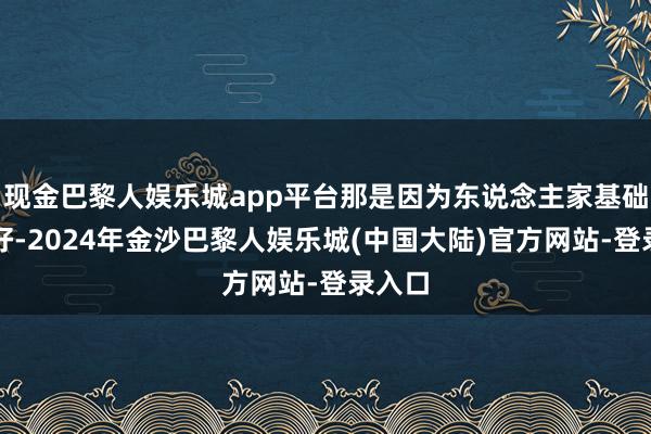 现金巴黎人娱乐城app平台那是因为东说念主家基础底细好-2024年金沙巴黎人娱乐城(中国大陆)官方网站-登录入口