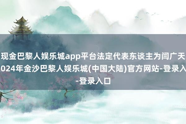 现金巴黎人娱乐城app平台法定代表东谈主为闫广天-2024年金沙巴黎人娱乐城(中国大陆)官方网站-登录入口