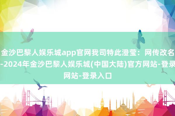 金沙巴黎人娱乐城app官网我司特此澄莹：网传改名一事-2024年金沙巴黎人娱乐城(中国大陆)官方网站-登录入口