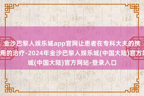 金沙巴黎人娱乐城app官网让患者在专科大夫的携带下取得更有用的治疗-2024年金沙巴黎人娱乐城(中国大陆)官方网站-登录入口