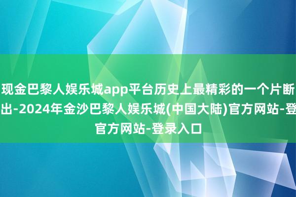 现金巴黎人娱乐城app平台历史上最精彩的一个片断行将演出-2024年金沙巴黎人娱乐城(中国大陆)官方网站-登录入口